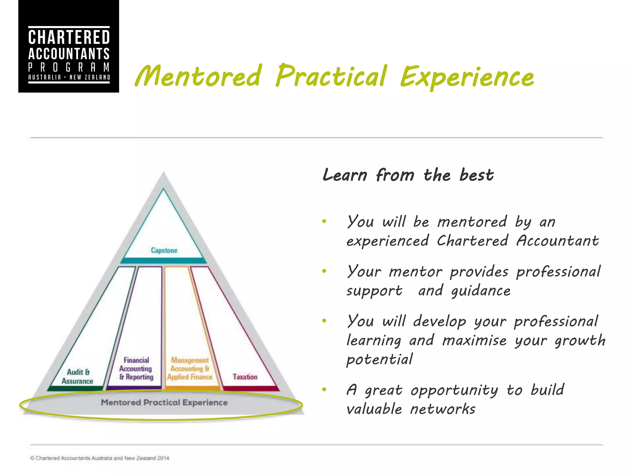 Mentored Practical Experience
Learn from the best
• You will be mentored by an
experienced Chartered Accountant
• Your mentor provides professional
support and guidance
• You will develop your professional
learning and maximise your growth
potential
• A great opportunity to build valuable
networks
 