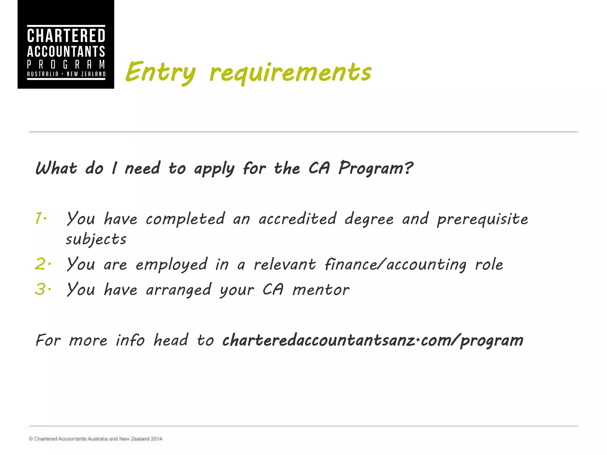 Entry requirements
What do I need to apply for the CA Program?
1. You have completed an accredited degree and prerequisite
subjects
2. You are employed in a relevant finance/accounting role
3. You have arranged your CA mentor
For more info visit charteredaccountantsanz.com/how-to-apply
 