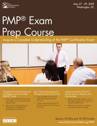 May 27 - 29, 2009
                                       PMP® Exam Prep Course
                                                                                                  Washington, DC




PMP Exam                  ®

Prep Course
Acquire a Complete Understanding of the PMP® Certification Exam




Navigate the Process Groups and             Learn Tips and Techniques for           Understand Exactly What You
Knowledge Areas of the Latest               Passing the Exam the First Time         Need to Know to Apply for and
PMBOK® Guide                                                                        Pass the Exam
                                            •   Gain valuable tips and study
                                                methods to help prepare for
•   Learn essential PMBOK 4th Edition                                               •   Utilize real sample questions and a
                           ®

                                                the exam
    terminology, tools and techniques for                                               full length practice test to prepare for
    taking the test                                                                     taking the PMP® Exam
                                            •   Create a personalized plan for
                                                self-study preparation leading up
•   Align your knowledge of Project                                                 •   Work with our experts to create a
                                                to test day
    Management with PMBOK®                                                              study plan that ﬁts your needs
    terminology and deﬁnitions




In Association with:
                                                                          Receive 18 PDUs and 18 CPE Credits
                                                                            www.PerformanceWeb.org/PMP           1
                                                                                      www.PerformanceWeb.org/PMP
 