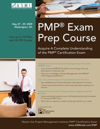®
                       PMP Exam
  May 27 - 29, 2009
   Washington, DC




                       Prep Course
Earn up to 18 PDUs
and 18 CPE Credits


                       Acquire A Complete Understanding
                       of the PMP® Certiﬁcation Exam


                       Navigate the Process Groups and Knowledge Areas of the Latest
                       PMBOK® Guide
                           Learn essential PMBOK® 4th Edition terminology, tools and
                           techniques for taking the test
                           Align your knowledge of Project Management with PMBOK®
                           terminology and deﬁnitions

                       Learn Tips and Techniques for Passing the Exam the First Time
                           Gain valuable tips and study methods to help prepare for the exam
                           Create a personalized plan for self-study preparation leading up to
                           test day

                       Understand Exactly What You Need to Know to Apply for and Pass
                       the Exam
                           Utilize real sample questions and a full length practice test to prepare
                           for taking the PMP® Exam
                           Work with our experts to create a study plan that ﬁts your needs


                       In Association with:




          Master the Project Management Institute PMP® Certification Exam
                                                 www.ASMIweb.com/PMP
 