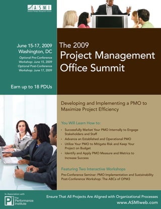 The 2009
           June 15-17, 2009
            Washington, DC
                                       Project Management
             Optional Pre-Conference
            Workshop: June 15, 2009

                                       Ofﬁce Summit
            Optional Post-Conference
            Workshop: June 17, 2009




     Earn up to 18 PDUs


                                       Developing and Implementing a PMO to
                                       Maximize Project Efﬁciency

                                       You Will Learn How to:
                                        Successfully Market Your PMO Internally to Engage
                                         Stakeholders and Staff
                                        Advance an Established and Operational PMO
                                        Utilize Your PMO to Mitigate Risk and Keep Your
                                         Project on Budget
                                        Identify and Apply PMO Measure and Metrics to
                                         Increase Success


                                       Featuring Two Interactive Workshops
                                       Pre-Conference Seminar: PMO Implementation and Sustainability
                                       Post-Conference Workshop: The ABCs of OPM3



In Association with
                               Ensure That All Projects Are Aligned with Organizational Processes
                                                                            www.ASMIweb.com
 
