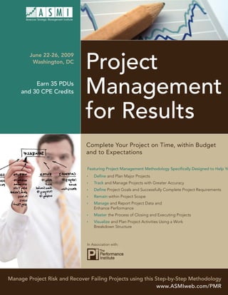 Project
        June 22-26, 2009
         Washington, DC




                              Management
          Earn 35 PDUs
     and 30 CPE Credits



                              for Results
                              Complete Your Project on Time, within Budget
                              and to Expectations

                               Featuring Project Management Methodology Speciﬁcally Designed to Help Yo
                                   Deﬁne and Plan Major Projects
                                   Track and Manage Projects with Greater Accuracy
                                   Deﬁne Project Goals and Successfully Complete Project Requirements
                                   Remain within Project Scope
                                   Manage and Report Project Data and
                                   Enhance Performance
                                   Master the Process of Closing and Executing Projects
                                   Visualize and Plan Project Activities Using a Work
                                   Breakdown Structure



                               In Association with:




Manage Project Risk and Recover Failing Projects using this Step-by-Step Methodology
                                                             www.ASMIweb.com/PMR
 