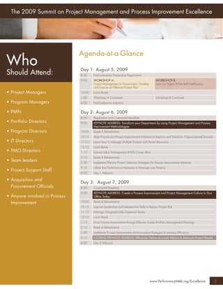 The 2009 Summit on Project Management and Process Improvement Excellence




                               Agenda-at-a-Glance
Who                            Day 1: August 5, 2009
Should Attend:                 8:30    Pre-Conference Preparation Registration
                               9:00    WORKSHOP A:                                          WORKSHOP B:
                                       Project Management in Government: Develop            Lean Six Sigma White Belt Certiﬁcation
                                       and Execute an Effective Project Plan
• Project Managers             12:00   Lunch Break
                               1:00    Workshop A Continued                                 Workshop B Continued
• Program Managers             4:00    Pre-Conference Adjourns


• PMPs                         Day 2: August 6, 2009
                               8:30    Registration and Continental Breakfast
• Portfolio Directors          9:00    KEYNOTE ADDRESS: Transform your Department by using Project Management and Process
                                       Improvement Methodologies
• Program Directors            10:00   Break & Refreshments
                               10:15   Align Process and Project Improvement Initiatives to Improve and Transform Organizational Services
• IT Directors                 11:15   Learn How to Manage Multiple Projects with Fewer Resources
                               12:15   Lunch Break
• PMO Directors                1:15    Earned Value Management (EVM) Comes Alive
                               2:15    Break & Refreshments
• Team leaders                 2:30    Implement Effective Project Selection Strategies for Process Improvement Initiatives
                               3:15    Utilize Key Performance Measures to Manage your Projects
• Project Support Staff
                               4:00    Day 1 Adjourns

• Acquisition and
                               Day 3: August 7, 2009
  Procurement Officials        8:30    Continental Breakfast
                               9:00    KEYNOTE ADDRESS: Create a Process Improvement and Project Management Culture in Your
• Anyone involved in Process           Ofﬁce Today

  Improvement                  10:00   Break & Refreshments
                               10:15   Improve Leadership and Interpersonal Skills to Reduce Project Risk
                               11:15   Manage Geographically Dispersed Teams
                               12:15   Lunch Break
                               1:15    Drive Process Improvement through Effective Project Portfolio Management Planning
                               2:15    Break & Refreshments
                               2:30    Implement Process Improvement and Innovative Strategies to Increase Efﬁciency
                               3:15    CLOSING KEYNOTE ADDRESS: Effectively Deﬁne Accurate Metrics to Measure Project Results
                               4:00    Day 2 Adjourns




                                                                                       www.PerformanceWeb.org/Excellence                    2
 