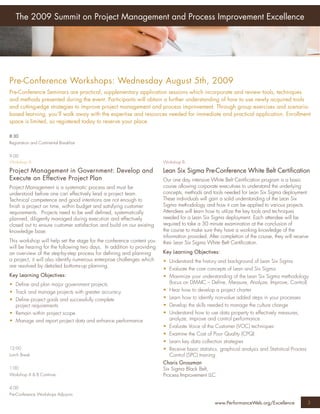 The 2009 Summit on Project Management and Process Improvement Excellence




Pre-Conference Workshops: Wednesday August 5th, 2009
Pre-Conference Seminars are practical, supplementary application sessions which incorporate and review tools, techniques
and methods presented during the event. Participants will obtain a further understanding of how to use newly acquired tools
and cutting-edge strategies to improve project management and process improvement. Through group exercises and scenario-
based learning, you’ll walk away with the expertise and resources needed for immediate and practical application. Enrollment
space is limited, so registered today to reserve your place.

8:30
Registration and Continental Breakfast


9:00
Workshop A:                                                             Workshop B:

Project Management in Government: Develop and                           Lean Six Sigma Pre-Conference White Belt Certiﬁcation
Execute an Effective Project Plan                                       Our one day intensive White Belt Certiﬁcation program is a basic
Project Management is a systematic process and must be                  course allowing corporate executives to understand the underlying
understood before one can effectively lead a project team.              concepts, methods and tools needed for Lean Six Sigma deployment.
Technical competence and good intentions are not enough to              These individuals will gain a solid understanding of the Lean Six
ﬁnish a project on time, within budget and satisfying customer          Sigma methodology and how it can be applied to various projects.
requirements. Projects need to be well deﬁned, systematically           Attendees will learn how to utilize the key tools and techniques
planned, diligently managed during execution and effectively            needed for a Lean Six Sigma deployment. Each attendee will be
closed out to ensure customer satisfaction and build on our existing    required to take a 30 minute examination at the conclusion of
knowledge base.                                                         the course to make sure they have a working knowledge of the
                                                                        information provided. After completion of the course, they will receive
This workshop will help set the stage for the conference content you    their Lean Six Sigma White Belt Certiﬁcation.
will be hearing for the following two days. In addition to providing
an overview of the step-by-step process for deﬁning and planning        Key Learning Objectives:
a project, it will also identify numerous enterprise challenges which   • Understand the history and background of Lean Six Sigma
are resolved by detailed bottoms-up planning.
                                                                        • Evaluate the core concepts of Lean and Six Sigma
Key Learning Objectives:                                                • Maximize your understanding of the Lean Six Sigma methodology
• Deﬁne and plan major government projects                                (focus on DMAIC – Deﬁne, Measure, Analyze, Improve, Control)
• Track and manage projects with greater accuracy                       • Hear how to develop a project charter
• Deﬁne project goals and successfully complete                         • Learn how to identify non-value added steps in your processes
  project requirements                                                  • Develop the skills needed to manage the culture change
• Remain within project scope                                           • Understand how to use data property to effectively measures,
• Manage and report project data and enhance performance                  analyze, improve and control performance
                                                                        • Evaluate Voice of the Customer (VOC) techniques
                                                                        • Examine the Cost of Poor Quality (CPQ)
                                                                        • Learn key data collection strategies
12:00                                                                   • Receive basic statistics, graphical analysis and Statistical Process
Lunch Break                                                               Control (SPC) training
                                                                        Charis Grossman
1:00                                                                    Six Sigma Black Belt,
Workshop A & B Continue                                                 Process Improvement LLC

4:00
Pre-Conference Workshops Adjourns

                                                                                                 www.PerformanceWeb.org/Excellence            3
 