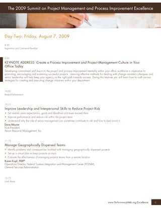 The 2009 Summit on Project Management and Process Improvement Excellence




Day Two: Friday, August 7, 2009
8:30
Registration and Continental Breakfast



9:00

KEYNOTE ADDRESS: Create a Process Improvement and Project Management Culture in Your
Office Today
Developing commitment and buy-in to the project and process improvement mentality within your ofﬁce workforce is imperative to
promoting, encouraging and sustaining successful projects. Learning effective methods for dealing with change resistant colleagues and
senior leadership will help keep your agency on the right path towards success. During this keynote you will learn how to craft various
strategies for creating and executing change initiatives within your department.



10:00
Break & Refreshments



10:15

Improve Leadership and Interpersonal Skills to Reduce Project Risk
• Set realistic team expectations, goals and deadlines and even exceed them
• Improve performance and reduce risk within the project team
• Understand why the role of senior management can sometimes contribute to risk and how to best avoid it
Dave Maurer
Vice President,
Axiom Resource Management, Inc.


11:15

Manage Geographically Dispersed Teams
• Identify problems and consequences involved with managing geographically dispersed projects
• Set up a virtual plan to keep projects on track
• Evaluate the effectiveness of managing projects teams from a remote location
Karen Kopf, PMP®
Operations Director, Federal Systems Integration and Management Center (FEDSIM),
General Services Administration



12:15
Lunch Break




                                                                                              www.PerformanceWeb.org/Excellence           6
 