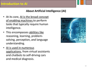 Introduction to AI
About Artificial Intelligence (AI)
12
• At its core, AI is the broad concept
of enabling machines to perform
tasks that typically require human
intelligence.
• This encompasses abilities like
reasoning, learning, problem-
solving, perception, and language
understanding.
• AI is used in numerous
applications, from virtual assistants
and chatbots to self-driving cars
and medical diagnosis.
 
