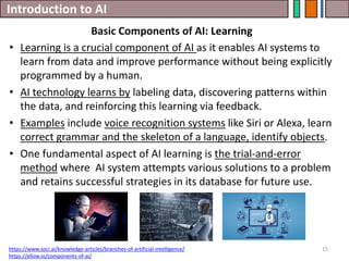 Introduction to AI
15
• Learning is a crucial component of AI as it enables AI systems to
learn from data and improve performance without being explicitly
programmed by a human.
• AI technology learns by labeling data, discovering patterns within
the data, and reinforcing this learning via feedback.
• Examples include voice recognition systems like Siri or Alexa, learn
correct grammar and the skeleton of a language, identify objects.
• One fundamental aspect of AI learning is the trial-and-error
method where AI system attempts various solutions to a problem
and retains successful strategies in its database for future use.
https://www.soci.ai/knowledge-articles/branches-of-artificial-intelligence/
https://ellow.io/components-of-ai/
Basic Components of AI: Learning
 