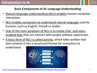 Introduction to AI
19
• Natural language understanding (NLU) enables human-computer
interaction.
• NLU enables computers to understand natural language used by
humans, such as English, French or Arabic.
• One of the main purposes of NLU is to create chat- and voice-
enabled bots that can interact with people without supervision.
• A basic form of NLU is called parsing, which takes written text
and converts it into a structured format for computers to
understand.
https://www.techtarget.com/searchenterpriseai/definition/natural-language-understanding-NLU
Basic Components of AI: Language Understanding
 