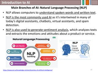 Introduction to AI
23
• NLP allows computers to understand spoken words and written text.
• NLP is the most commonly used AI as it’s intertwined in many of
today’s digital assistants, chatbots, virtual assistants, and spam
detection.
• NLP is also used to generate sentiment analysis, which analyzes texts
and extracts the emotions and attitudes about a product or service.
Main Branches of AI: Natural Language Processing (NLP)
https://www.soci.ai/knowledge-articles/branches-of-artificial-intelligence/
 