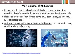 Introduction to AI
24
• Robotics utilizes AI to develop and design robots or machines
capable of performing tasks autonomously or semi-autonomously.
• Robotics involves other components of AI technology, such as NLP,
ML, or perception.
• AI-based robots are already in many industries, such as healthcare,
retail, and manufacturing.
Main Branches of AI: Robotics
https://www.soci.ai/knowledge-articles/branches-of-artificial-intelligence/
 
