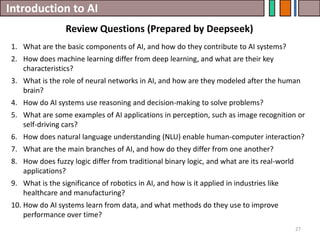 Introduction to AI
Review Questions (Prepared by Deepseek)
27
1. What are the basic components of AI, and how do they contribute to AI systems?
2. How does machine learning differ from deep learning, and what are their key
characteristics?
3. What is the role of neural networks in AI, and how are they modeled after the human
brain?
4. How do AI systems use reasoning and decision-making to solve problems?
5. What are some examples of AI applications in perception, such as image recognition or
self-driving cars?
6. How does natural language understanding (NLU) enable human-computer interaction?
7. What are the main branches of AI, and how do they differ from one another?
8. How does fuzzy logic differ from traditional binary logic, and what are its real-world
applications?
9. What is the significance of robotics in AI, and how is it applied in industries like
healthcare and manufacturing?
10. How do AI systems learn from data, and what methods do they use to improve
performance over time?
 