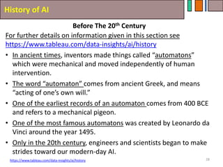 History of AI
28
For further details on information given in this section see
https://www.tableau.com/data-insights/ai/history
• In ancient times, inventors made things called “automatons”
which were mechanical and moved independently of human
intervention.
• The word “automaton” comes from ancient Greek, and means
“acting of one’s own will.”
• One of the earliest records of an automaton comes from 400 BCE
and refers to a mechanical pigeon.
• One of the most famous automatons was created by Leonardo da
Vinci around the year 1495.
• Only in the 20th century, engineers and scientists began to make
strides toward our modern-day AI.
https://www.tableau.com/data-insights/ai/history
Before The 20th Century
 
