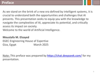 Preface
3
As we stand on the brink of a new era defined by intelligent systems, it is
crucial to understand both the opportunities and challenges that AI
presents. This presentation seeks to equip you with the knowledge to
navigate the complexities of AI, appreciate its potential, and critically
assess its impact on society.
Welcome to the world of Artificial Intelligence.
Moustafa M. Elsayed
EGEC Engineering House of Expertise
Giza, Egypt March 2025
Note: This preface was prepared by https://chat.deepseek.com/ for my
presentation.
 
