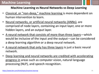 Machine Learning
36
• Classical, or "non-deep," machine learning is more dependent on
human intervention to learn.
• Neural networks, or artificial neural networks (ANNs), are
comprised of node layers, containing an input layer, one or more
hidden layers, and an output layer.
• A neural network that consists of more than three layers—which
would be inclusive of the input and the output—can be considered
a deep learning algorithm or a deep neural network.
• A neural network that only has three layers is just a basic neural
network.
• Deep learning and neural networks are credited with accelerating
progress in areas such as computer vision, natural language
processing (NLP), and speech recognition.
https://www.ibm.com/think/topics/machine-learnng
Machine Learning vs Neural Networks vs Deep Learning
 