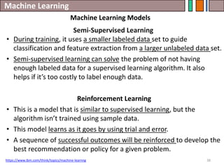 Machine Learning
38
Semi-Supervised Learning
• During training, it uses a smaller labeled data set to guide
classification and feature extraction from a larger unlabeled data set.
• Semi-supervised learning can solve the problem of not having
enough labeled data for a supervised learning algorithm. It also
helps if it’s too costly to label enough data.
Reinforcement Learning
• This is a model that is similar to supervised learning, but the
algorithm isn’t trained using sample data.
• This model learns as it goes by using trial and error.
• A sequence of successful outcomes will be reinforced to develop the
best recommendation or policy for a given problem.
https://www.ibm.com/think/topics/machine-learnng
Machine Learning Models
 