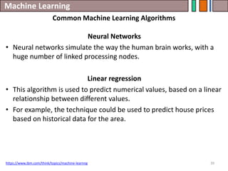 Machine Learning
39
https://www.ibm.com/think/topics/machine-learnng
Common Machine Learning Algorithms
Neural Networks
• Neural networks simulate the way the human brain works, with a
huge number of linked processing nodes.
Linear regression
• This algorithm is used to predict numerical values, based on a linear
relationship between different values.
• For example, the technique could be used to predict house prices
based on historical data for the area.
 