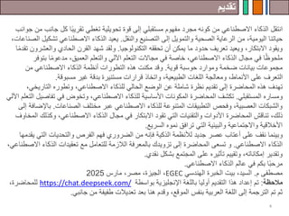 ‫تقديم‬
4
‫انتقل‬
‫جا‬ ‫كل‬ ‫ا‬ً‫ب‬‫تقري‬ ‫تغطي‬ ‫تحويلية‬ ‫قوة‬ ‫إلى‬ ‫مستقبلي‬ ‫مفهوم‬ ‫مجرد‬ ‫كونه‬ ‫من‬ ‫االصطناعي‬ ‫الذكاء‬
‫جوانب‬ ‫من‬ ‫نب‬
‫اليومية‬ ‫حياتنا‬
،
‫والنقل‬ ‫التصنيع‬ ‫إلى‬ ‫والتمويل‬ ‫الصحية‬ ‫الرعاية‬ ‫من‬
.
‫تش‬ ‫االصطناعي‬ ‫الذكاء‬ ‫يعيد‬
،‫الصناعات‬ ‫كيل‬
‫التكنولوجيا‬ ‫تحققه‬ ‫أن‬ ‫يمكن‬ ‫ما‬ ‫حدود‬ ‫تعريف‬ ‫ويعيد‬ ،‫االبتكار‬ ‫ويقود‬
.
‫و‬
‫والع‬ ‫الحادي‬ ‫القرن‬ ‫شهد‬ ‫لقد‬
‫ا‬ً‫م‬‫تقد‬ ‫شرون‬
‫بتو‬ ‫ا‬ً‫م‬‫مدعو‬ ،‫العميق‬ ‫والتعلم‬ ‫اآللي‬ ‫التعلم‬ ‫مجاالت‬ ‫في‬ ‫خاصة‬ ،‫االصطناعي‬ ‫الذكاء‬ ‫مجال‬ ‫في‬ ‫ا‬ً‫ظ‬‫ملحو‬
‫فر‬
‫قوية‬ ‫حوسبة‬ ‫وموارد‬ ‫ضخمة‬ ‫بيانات‬ ‫مجموعات‬
.
‫من‬ ‫االصطناعي‬ ‫الذكاء‬ ‫أنظمة‬ ‫التطورات‬ ‫هذه‬ ‫مكنت‬ ‫وقد‬
‫ومعالجة‬ ،‫األنماط‬ ‫على‬ ‫التعرف‬
‫الطبيعية‬ ‫اللغات‬
‫مسبوقة‬ ‫غير‬ ‫بدقة‬ ‫مستنيرة‬ ‫قرارات‬ ‫واتخاذ‬ ،
.
‫ت‬
‫هدف‬
‫المحاضرة‬ ‫هذه‬
‫التاريخي‬ ‫وتطوره‬ ،‫االصطناعي‬ ‫للذكاء‬ ‫الحالي‬ ‫الوضع‬ ‫عن‬ ‫شاملة‬ ‫نظرة‬ ‫تقديم‬ ‫إلى‬
،
‫المستقبلي‬ ‫ومساره‬
.
‫المحاضرة‬ ‫تكشف‬
‫و‬ ،‫االصطناعي‬ ‫للذكاء‬ ‫األساسية‬ ‫المكونات‬
‫ت‬
‫تفاص‬ ‫في‬ ‫خوض‬
‫اآللي‬ ‫التعلم‬ ‫يل‬
‫الصناعات‬ ‫مختلف‬ ‫عبر‬ ‫االصطناعي‬ ‫للذكاء‬ ‫المتنوعة‬ ‫التطبيقات‬ ‫وفحص‬ ،‫العصبية‬ ‫والشبكات‬
.
‫ب‬
‫إلى‬ ‫اإلضافة‬
،‫ذلك‬
‫ت‬
‫ناقش‬
‫المحاضرة‬
‫وكذلك‬ ،‫االصطناعي‬ ‫الذكاء‬ ‫مجال‬ ‫في‬ ‫االبتكار‬ ‫تقود‬ ‫التي‬ ‫والتقنيات‬ ‫األدوات‬
‫المخاوف‬
‫السريع‬ ‫نموه‬ ‫ترافق‬ ‫التي‬ ‫والبيئية‬ ‫واالجتماعية‬ ‫األخالقية‬
.
‫و‬
‫جديد‬ ‫عصر‬ ‫أعتاب‬ ‫على‬ ‫نقف‬ ‫بينما‬
‫ل‬
‫الذكية‬ ‫ألنظمة‬
‫من‬ ‫فإنه‬
‫الت‬ ‫والتحديات‬ ‫الفرص‬ ‫فهم‬ ‫الضروري‬
‫يقدمها‬ ‫ي‬
‫االصطناعي‬ ‫الذكاء‬
.
‫ت‬ ‫و‬
‫سعى‬
‫المحاضرة‬
‫ا‬ ‫الذكاء‬ ‫تعقيدات‬ ‫مع‬ ‫للتعامل‬ ‫الالزمة‬ ‫بالمعرفة‬ ‫تزويدك‬ ‫إلى‬
،‫الصطناعي‬
‫نقدي‬ ‫بشكل‬ ‫المجتمع‬ ‫على‬ ‫تأثيره‬ ‫وتقييم‬ ،‫إمكاناته‬ ‫وتقدير‬
.
‫االصطناعي‬ ‫الذكاء‬ ‫عالم‬ ‫في‬ ‫بكم‬ ‫ا‬ً‫ب‬‫مرح‬
.
‫م‬ ‫مصطفى‬
.
‫السيد‬
،
‫الهندسي‬ ‫الخبرة‬ ‫بيت‬
EGEC
،
‫مصر‬ ،‫الجيزة‬
،
‫مارس‬
2025
‫مالحظة‬
:
‫التقديم‬ ‫هذا‬ ‫إعداد‬ ‫تم‬
‫اإلنجليزية‬ ‫باللغة‬ ‫أوليا‬
‫بواسطة‬
https://chat.deepseek.com/
‫ل‬
،‫لمحاضرة‬
‫جانبي‬ ‫من‬ ‫طفيفة‬ ‫تعديالت‬ ‫بعد‬ ‫هنا‬ ‫وقدم‬ ،‫الموقع‬ ‫بنفس‬ ‫العربية‬ ‫اللغة‬ ‫إلى‬ ‫الترجمة‬ ‫تم‬ ‫ثم‬
.
 