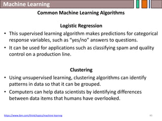 Machine Learning
40
https://www.ibm.com/think/topics/machine-learnng
Common Machine Learning Algorithms
Logistic Regression
• This supervised learning algorithm makes predictions for categorical
response variables, such as “yes/no” answers to questions.
• It can be used for applications such as classifying spam and quality
control on a production line.
Clustering
• Using unsupervised learning, clustering algorithms can identify
patterns in data so that it can be grouped.
• Computers can help data scientists by identifying differences
between data items that humans have overlooked.
 