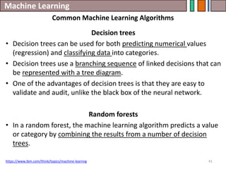 Machine Learning
41
https://www.ibm.com/think/topics/machine-learnng
Common Machine Learning Algorithms
Decision trees
• Decision trees can be used for both predicting numerical values
(regression) and classifying data into categories.
• Decision trees use a branching sequence of linked decisions that can
be represented with a tree diagram.
• One of the advantages of decision trees is that they are easy to
validate and audit, unlike the black box of the neural network.
Random forests
• In a random forest, the machine learning algorithm predicts a value
or category by combining the results from a number of decision
trees.
 