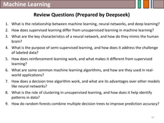 Machine Learning
Review Questions (Prepared by Deepseek)
42
1. What is the relationship between machine learning, neural networks, and deep learning?
2. How does supervised learning differ from unsupervised learning in machine learning?
3. What are the key characteristics of a neural network, and how do they mimic the human
brain?
4. What is the purpose of semi-supervised learning, and how does it address the challenge
of labeled data?
5. How does reinforcement learning work, and what makes it different from supervised
learning?
6. What are some common machine learning algorithms, and how are they used in real-
world applications?
7. How does a decision tree algorithm work, and what are its advantages over other models
like neural networks?
8. What is the role of clustering in unsupervised learning, and how does it help identify
patterns in data?
9. How do random forests combine multiple decision trees to improve prediction accuracy?
 
