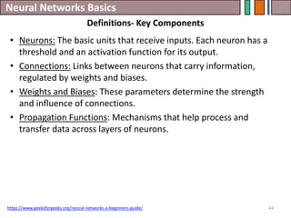 Neural Networks Basics
44
• Neurons: The basic units that receive inputs. Each neuron has a
threshold and an activation function for its output.
• Connections: Links between neurons that carry information,
regulated by weights and biases.
• Weights and Biases: These parameters determine the strength
and influence of connections.
• Propagation Functions: Mechanisms that help process and
transfer data across layers of neurons.
https://www.geeksforgeeks.org/neural-networks-a-beginners-guide/
Definitions- Key Components
 