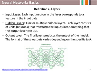 Neural Networks Basics
45
• Input Layer: Each input neuron in the layer corresponds to a
feature in the input data.
• Hidden Layers: One or multiple hidden layers. Each layer consists
of units (neurons) that transform the inputs into something that
the output layer can use.
• Output Layer: The final layer produces the output of the model.
The format of these outputs varies depending on the specific task.
https://www.geeksforgeeks.org/neural-networks-a-beginners-guide/
Definitions - Layers
 