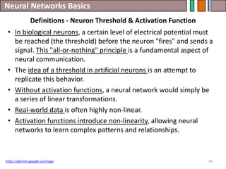 Neural Networks Basics
46
https://gemini.google.com/app
Definitions - Neuron Threshold & Activation Function
• In biological neurons, a certain level of electrical potential must
be reached (the threshold) before the neuron "fires" and sends a
signal. This "all-or-nothing" principle is a fundamental aspect of
neural communication.
• The idea of a threshold in artificial neurons is an attempt to
replicate this behavior.
• Without activation functions, a neural network would simply be
a series of linear transformations.
• Real-world data is often highly non-linear.
• Activation functions introduce non-linearity, allowing neural
networks to learn complex patterns and relationships.
 
