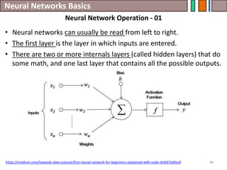 Neural Networks Basics
48
• Neural networks can usually be read from left to right.
• The first layer is the layer in which inputs are entered.
• There are two or more internals layers (called hidden layers) that do
some math, and one last layer that contains all the possible outputs.
https://medium.com/towards-data-science/first-neural-network-for-beginners-explained-with-code-4cfd37e06eaf
Neural Network Operation - 01
 