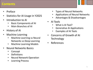 Contents
• Preface
• Statistics for AI Usage in Y2025
• Introduction to AI
• Basic Components of AI
• Main Branches of AI
• History of AI
• Machine Learning
• Machine Learning vs Neural
Networks vs Deep Learning
• Machine Learning Models
• Neural Networks Basics
• Concept
• Definitions
• Neural Network Operation
• Learning Process
5
• Types of Neural Networks
• Applications of Neural Networks
• Advantages & Disadvantages
• AI Tools
• What is AI Tool?
• Generative AI Applications
• Examples of AI Tools
• Concerns of Growth of AI
Technology
• References
 