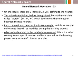 Neural Networks Basics
50
• On the Figure, there are 3 inputs (x1, x2, x3) coming to the neuron.
• This value is multiplied, before being added, by another variable
called “weight” (w1, w2, w3) which determines the connection
between the two neurons.
• Each connection of neurons has its own weight, and those are the
only values that will be modified during the learning process.
• A bias value is added to the total value calculated. It is not a value
coming from a specific neuron and is chosen before the learning
phase. Here a value of 1 is used as a bias.
https://medium.com/towards-data-science/first-neural-network-for-beginners-explained-with-code-4cfd37e06eaf
Neural Network Operation - 03
 
