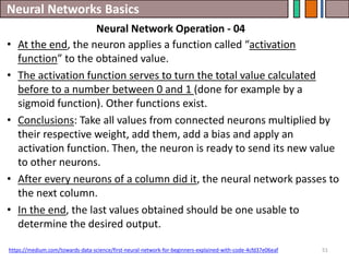 Neural Networks Basics
51
• At the end, the neuron applies a function called “activation
function” to the obtained value.
• The activation function serves to turn the total value calculated
before to a number between 0 and 1 (done for example by a
sigmoid function). Other functions exist.
• Conclusions: Take all values from connected neurons multiplied by
their respective weight, add them, add a bias and apply an
activation function. Then, the neuron is ready to send its new value
to other neurons.
• After every neurons of a column did it, the neural network passes to
the next column.
• In the end, the last values obtained should be one usable to
determine the desired output.
https://medium.com/towards-data-science/first-neural-network-for-beginners-explained-with-code-4cfd37e06eaf
Neural Network Operation - 04
 