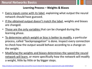 Neural Networks Basics
52
• Every inputs come with its label, explaining what output the neural
network should have guessed.
• If the obtained output doesn’t match the label, weights and biases
are changed.
• Those are the only variables that can be changed during the
learning phase.
• To determine which weight or bias is better to modify, a particular
process, called “backpropagation” is done. Inspect every connection
to check how the output would behave according to a change on
the weight.
• Modifying the weights and biases determines the speed the neural
network will learn, or more specifically how the network will modify
a weight, little by little or by bigger steps.
https://medium.com/towards-data-science/first-neural-network-for-beginners-explained-with-code-4cfd37e06eaf
Learning Process – Weights & Biases
 