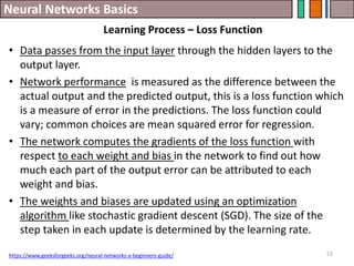 Neural Networks Basics
53
• Data passes from the input layer through the hidden layers to the
output layer.
• Network performance is measured as the difference between the
actual output and the predicted output, this is a loss function which
is a measure of error in the predictions. The loss function could
vary; common choices are mean squared error for regression.
• The network computes the gradients of the loss function with
respect to each weight and bias in the network to find out how
much each part of the output error can be attributed to each
weight and bias.
• The weights and biases are updated using an optimization
algorithm like stochastic gradient descent (SGD). The size of the
step taken in each update is determined by the learning rate.
https://www.geeksforgeeks.org/neural-networks-a-beginners-guide/
Learning Process – Loss Function
 