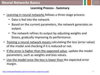 Neural Networks Basics
55
• Learning in neural networks follows a three-stage process:
• Data is fed into the network.
• Based on the current parameters, the network generates an
output.
• The network refines its output by adjusting weights and
biases, gradually improving its performance.
• Training a neural network means calculating the loss (error value)
of the model and checking if it is reduced or not.
• If the error is higher than the expected value, update the model
parameters, such as weights and bias values.
• Use the model once the loss is lower than the expected error
margin.
https://www.geeksforgeeks.org/neural-networks-a-beginners-guide/
Learning Process - Summary
 