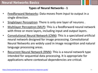 Neural Networks Basics
56
• Feedforward Networks: Data moves from input to output in a
single direction.
• Singlelayer Perceptron: There is only one layer of neurons .
• Multilayer Perceptron (MLP): This is a feedforward neural network
with three or more layers, including input and output layers.
• Convolutional Neural Network (CNN): This is a specialized artificial
neural network designed for image processing. Convolutional
Neural Networks are widely used in image recognition and natural
language processing areas.
• Recurrent Neural Network (RNN): This is a neural network type
intended for sequential data processing. It is appropriate for
applications where contextual dependencies are critical.
https://www.geeksforgeeks.org/neural-networks-a-beginners-guide/
Types of Neural Networks - 1
 