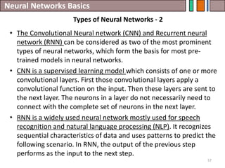 Neural Networks Basics
57
• The Convolutional Neural network (CNN) and Recurrent neural
network (RNN) can be considered as two of the most prominent
types of neural networks, which form the basis for most pre-
trained models in neural networks.
• CNN is a supervised learning model which consists of one or more
convolutional layers. First those convolutional layers apply a
convolutional function on the input. Then these layers are sent to
the next layer. The neurons in a layer do not necessarily need to
connect with the complete set of neurons in the next layer.
• RNN is a widely used neural network mostly used for speech
recognition and natural language processing (NLP). It recognizes
sequential characteristics of data and uses patterns to predict the
following scenario. In RNN, the output of the previous step
performs as the input to the next step.
Types of Neural Networks - 2
 