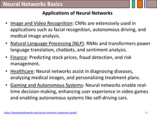 Neural Networks Basics
58
• Image and Video Recognition: CNNs are extensively used in
applications such as facial recognition, autonomous driving, and
medical image analysis.
• Natural Language Processing (NLP): RNNs and transformers power
language translation, chatbots, and sentiment analysis.
• Finance: Predicting stock prices, fraud detection, and risk
management.
• Healthcare: Neural networks assist in diagnosing diseases,
analyzing medical images, and personalizing treatment plans.
• Gaming and Autonomous Systems: Neural networks enable real-
time decision-making, enhancing user experience in video games
and enabling autonomous systems like self-driving cars.
https://www.geeksforgeeks.org/neural-networks-a-beginners-guide/
Applications of Neural Networks
 