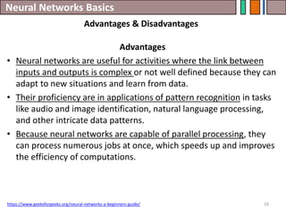 Neural Networks Basics
59
Advantages
• Neural networks are useful for activities where the link between
inputs and outputs is complex or not well defined because they can
adapt to new situations and learn from data.
• Their proficiency are in applications of pattern recognition in tasks
like audio and image identification, natural language processing,
and other intricate data patterns.
• Because neural networks are capable of parallel processing, they
can process numerous jobs at once, which speeds up and improves
the efficiency of computations.
https://www.geeksforgeeks.org/neural-networks-a-beginners-guide/
Advantages & Disadvantages
 