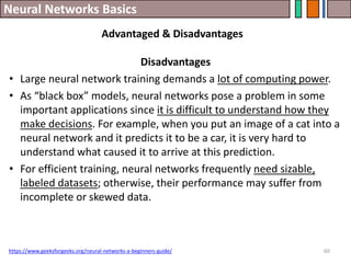 Neural Networks Basics
60
Disadvantages
• Large neural network training demands a lot of computing power.
• As “black box” models, neural networks pose a problem in some
important applications since it is difficult to understand how they
make decisions. For example, when you put an image of a cat into a
neural network and it predicts it to be a car, it is very hard to
understand what caused it to arrive at this prediction.
• For efficient training, neural networks frequently need sizable,
labeled datasets; otherwise, their performance may suffer from
incomplete or skewed data.
https://www.geeksforgeeks.org/neural-networks-a-beginners-guide/
Advantaged & Disadvantages
 