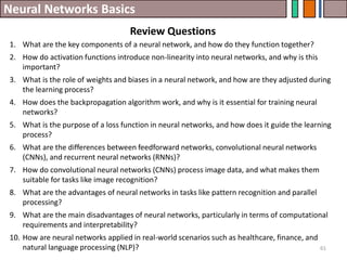 Neural Networks Basics
Review Questions
61
1. What are the key components of a neural network, and how do they function together?
2. How do activation functions introduce non-linearity into neural networks, and why is this
important?
3. What is the role of weights and biases in a neural network, and how are they adjusted during
the learning process?
4. How does the backpropagation algorithm work, and why is it essential for training neural
networks?
5. What is the purpose of a loss function in neural networks, and how does it guide the learning
process?
6. What are the differences between feedforward networks, convolutional neural networks
(CNNs), and recurrent neural networks (RNNs)?
7. How do convolutional neural networks (CNNs) process image data, and what makes them
suitable for tasks like image recognition?
8. What are the advantages of neural networks in tasks like pattern recognition and parallel
processing?
9. What are the main disadvantages of neural networks, particularly in terms of computational
requirements and interpretability?
10. How are neural networks applied in real-world scenarios such as healthcare, finance, and
natural language processing (NLP)?
 