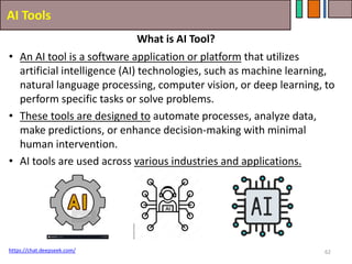 AI Tools
62
• An AI tool is a software application or platform that utilizes
artificial intelligence (AI) technologies, such as machine learning,
natural language processing, computer vision, or deep learning, to
perform specific tasks or solve problems.
• These tools are designed to automate processes, analyze data,
make predictions, or enhance decision-making with minimal
human intervention.
• AI tools are used across various industries and applications.
https://chat.deepseek.com/
What is AI Tool?
 