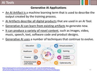 AI Tools
63
• An AI Artifact is a machine learning term that is used to describe the
output created by the training process.
• AI Artifacts describe all digital products that are used in an AI Tool.
• Generative AI can learn from existing artifacts to generate new.
• It can produce a variety of novel content, such as images, video,
music, speech, text, software code and product designs.
• Generative AI uses a number of techniques that continue to evolve.
https://www.gartner.com/en/topics/generative-ai#:~:text=for%20IT%20Leaders-
,What%20is%20generative%20AI%3F,software%20code%20and%20product%20designs.
Generative AI Applications
 
