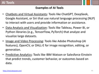 AI Tools
65
• Chatbots and Virtual Assistants: Tools like ChatGPT, DeepSeek,
Google Assistant, or Siri that use natural language processing (NLP)
to interact with users and provide information or assistance.
• Data Analysis and Visualization: Tools like Tableau, Power BI, or
Python libraries (e.g., TensorFlow, PyTorch) that analyze and
visualize large datasets.
• Image and Video Processing: Tools like Adobe Photoshop (AI
features), OpenCV, or DALL·E for image recognition, editing, or
generation.
• Predictive Analytics: Tools like IBM Watson or Salesforce Einstein
that predict trends, customer behavior, or outcomes based on
data.
https://chat.deepseek.com/
Examples of AI Tools
 