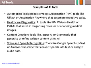 AI Tools
66
• Automation Tools: Robotic Process Automation (RPA) tools like
UiPath or Automation Anywhere that automate repetitive tasks.
• Healthcare Diagnostics: AI tools like IBM Watson Health or
PathAI that assist in diagnosing diseases or analyzing medical
images.
• Content Creation: Tools like Jasper AI or Grammarly that
generate or refine written content using AI.
• Voice and Speech Recognition: Tools like Google Speech-to-Text
or Amazon Transcribe that convert speech into text or analyze
audio data.
https://chat.deepseek.com/
Examples of AI Tools
 