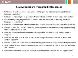 AI Tools
Review Questions (Prepared by Deepseek)
69
• What is an AI tool, and how does it utilize technologies like machine learning and natural
language processing?
• What are some examples of generative AI applications, and how do they create new content?
• How has the journey to generative AI evolved from 2010 to 2022, particularly in natural
language understanding?
• What are some common AI tools used for data analysis, visualization, and predictive analytics?
• How do AI tools like ChatGPT, DeepSeek, and Google Assistant use natural language processing
(NLP) to interact with users?
• What are some AI tools used in healthcare diagnostics, and how do they assist in disease
diagnosis?
• What are the most used AI tools in 2024 across categories like automation, chatbots, and
content creation?
• How do AI tools like Midjourney and Adobe Firefly contribute to design and creative processes?
• What role do AI tools play in productivity and task management, as seen in tools like Notion AI
and Taskade?
• How are AI tools like Runway and Pictory transforming video creation and editing processes?
 