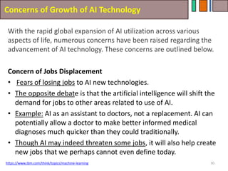 Concerns of Growth of AI Technology
70
With the rapid global expansion of AI utilization across various
aspects of life, numerous concerns have been raised regarding the
advancement of AI technology. These concerns are outlined below.
Concern of Jobs Displacement
• Fears of losing jobs to AI new technologies.
• The opposite debate is that the artificial intelligence will shift the
demand for jobs to other areas related to use of AI.
• Example: AI as an assistant to doctors, not a replacement. AI can
potentially allow a doctor to make better informed medical
diagnoses much quicker than they could traditionally.
• Though AI may indeed threaten some jobs, it will also help create
new jobs that we perhaps cannot even define today.
https://www.ibm.com/think/topics/machine-learning
 
