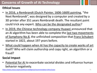 Concerns of Growth of AI Technology
71
Ethical Issues
• In 2016, a Rembrandt (Dutch Painter, 1606-1669) painting, “the
Next Rembrandt”, was designed by a computer and created by a
3D printer after 351 years Rembrandt death. The resultant paint
could trick any expert. Who can be the designated author?
• In 2019, the Chinese technology company Huawei announced that
an AI algorithm has been able to complete the last two movements
of Symphony No.8, the unfinished composition that Franz Schubert
started in 1822, about 197 years before.
• What could happen when AI has the capacity to create works of art
itself? Who will claim authorship and copy right, an algorithm or a
fraud?
Social Impact
• Potential for AI to exacerbate societal divides and influence human
behavior negatively.
https://www.unesco.org/en/artificial-intelligence/recommendation-ethics/cases
 