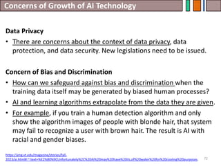 Concerns of Growth of AI Technology
72
Data Privacy
• There are concerns about the context of data privacy, data
protection, and data security. New legislations need to be issued.
Concern of Bias and Discrimination
• How can we safeguard against bias and discrimination when the
training data itself may be generated by biased human processes?
• AI and learning algorithms extrapolate from the data they are given.
• For example, if you train a human detection algorithm and only
show the algorithm images of people with blonde hair, that system
may fail to recognize a user with brown hair. The result is AI with
racial and gender biases.
https://eng.vt.edu/magazine/stories/fall-
2023/ai.html#:~:text=%E2%80%9CUnfortunately%2C%20AI%20may%20have%20its,of%20water%20for%20cooling%20purposes.
 