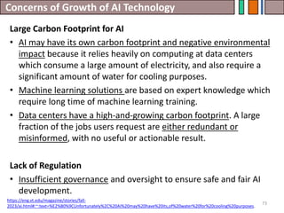 Concerns of Growth of AI Technology
73
Large Carbon Footprint for AI
• AI may have its own carbon footprint and negative environmental
impact because it relies heavily on computing at data centers
which consume a large amount of electricity, and also require a
significant amount of water for cooling purposes.
• Machine learning solutions are based on expert knowledge which
require long time of machine learning training.
• Data centers have a high-and-growing carbon footprint. A large
fraction of the jobs users request are either redundant or
misinformed, with no useful or actionable result.
Lack of Regulation
• Insufficient governance and oversight to ensure safe and fair AI
development.
https://eng.vt.edu/magazine/stories/fall-
2023/ai.html#:~:text=%E2%80%9CUnfortunately%2C%20AI%20may%20have%20its,of%20water%20for%20cooling%20purposes.
 
