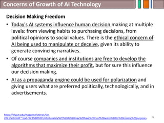 Concerns of Growth of AI Technology
74
Decision Making Freedom
• Today's AI systems influence human decision making at multiple
levels: from viewing habits to purchasing decisions, from
political opinions to social values. There is the ethical concern of
AI being used to manipulate or deceive, given its ability to
generate convincing narratives.
• Of course companies and institutions are free to develop the
algorithms that maximize their profit, but for sure this influence
our decision making.
• AI as a propaganda engine could be used for polarization and
giving users what are preferred politically, technologically, and in
advertisements.
https://eng.vt.edu/magazine/stories/fall-
2023/ai.html#:~:text=%E2%80%9CUnfortunately%2C%20AI%20may%20have%20its,of%20water%20for%20cooling%20purposes.
 